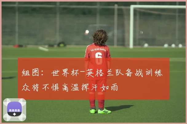 组图:世界杯-英格兰队备战训练 众将不惧高温挥汗如雨