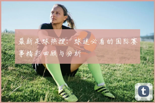 最新足球热搜:球迷必看的国际赛事精彩回顾与分析