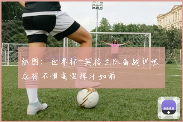 组图:世界杯-英格兰队备战训练 众将不惧高温挥汗如雨