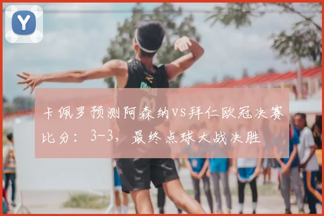 卡佩罗预测阿森纳vs拜仁欧冠决赛比分:3-3,最终点球大战决胜