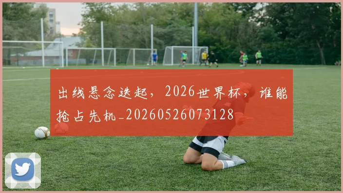 出线悬念迭起，2026世界杯，谁能抢占先机_20260526073128