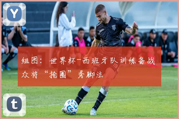组图:世界杯-西班牙队训练备战 众将“抢圈”秀脚法