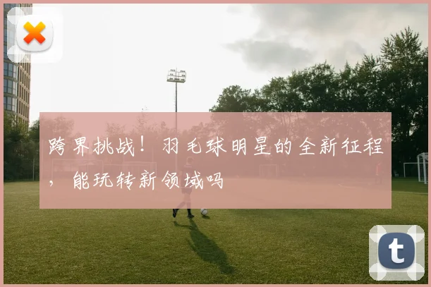 跨界挑战！羽毛球明星的全新征程，能玩转新领域吗
