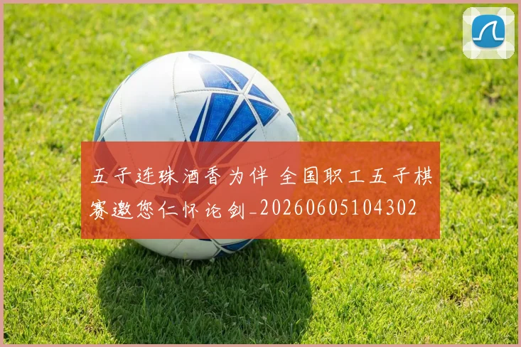 五子连珠酒香为伴 全国职工五子棋赛邀您仁怀论剑_20260605104302