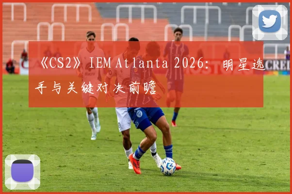 《CS2》IEM Atlanta 2026：明星选手与关键对决前瞻