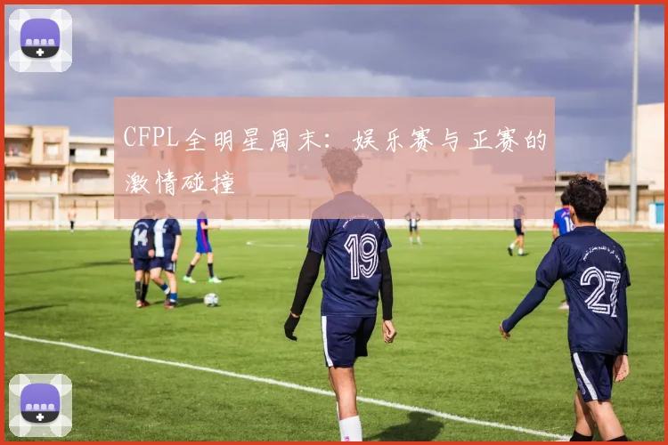 CFPL全明星周末:娱乐赛与正赛的激情碰撞