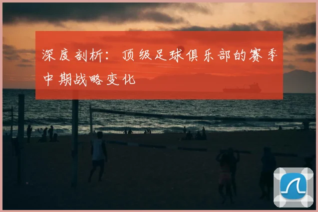 深度剖析:顶级足球俱乐部的赛季中期战略变化