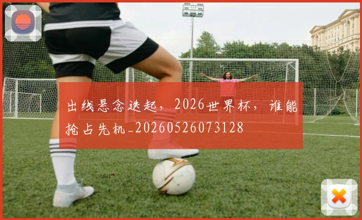 出线悬念迭起，2026世界杯，谁能抢占先机_20260526073128
