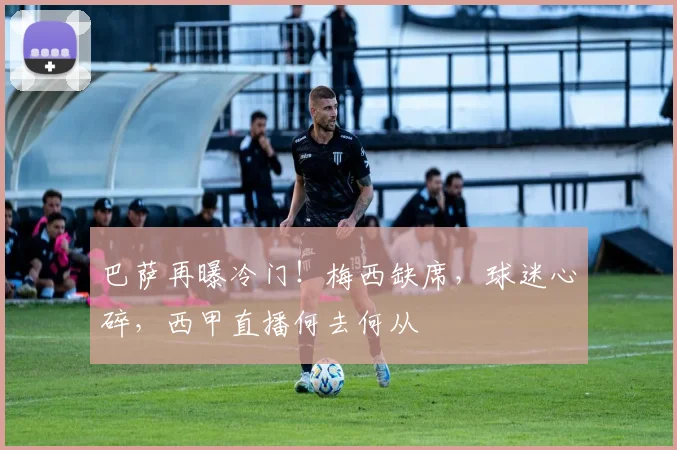 巴萨再曝冷门!梅西缺席,球迷心碎,西甲直播何去何从
