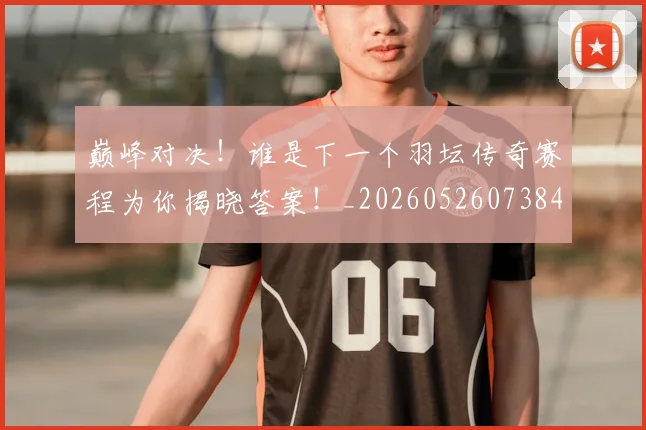 巅峰对决!谁是下一个羽坛传奇赛程为你揭晓答案!_20260526073847