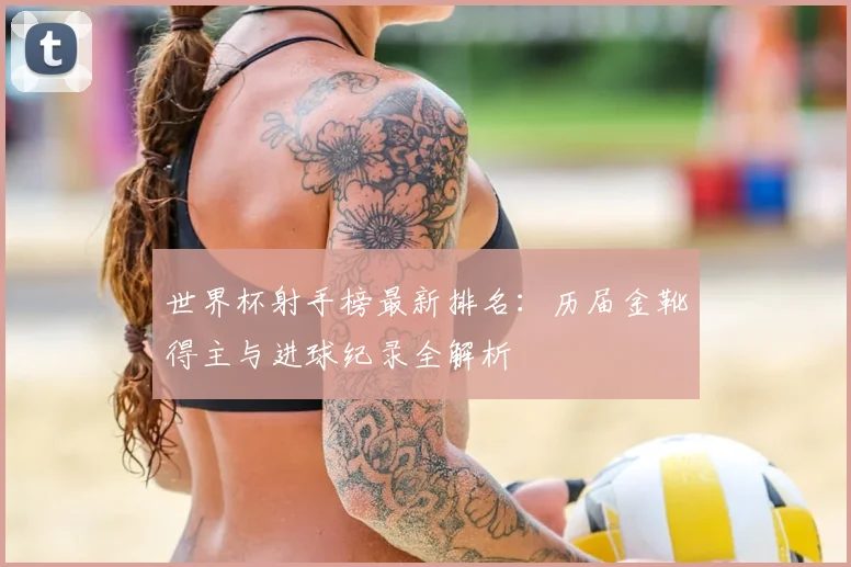 世界杯射手榜最新排名:历届金靴得主与进球纪录全解析