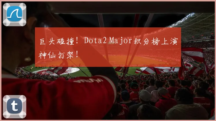 巨头碰撞!Dota2 Major积分榜上演神仙打架!