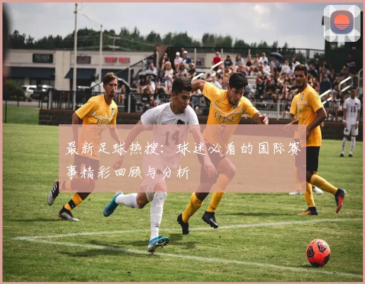 最新足球热搜：球迷必看的国际赛事精彩回顾与分析
